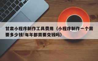 瑞安甘肃小程序制作工具费用（小程序制作一个需要多少钱!每年都需要交钱吗）