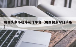 瑞安山西头条小程序制作平台（山西视点今日头条）
